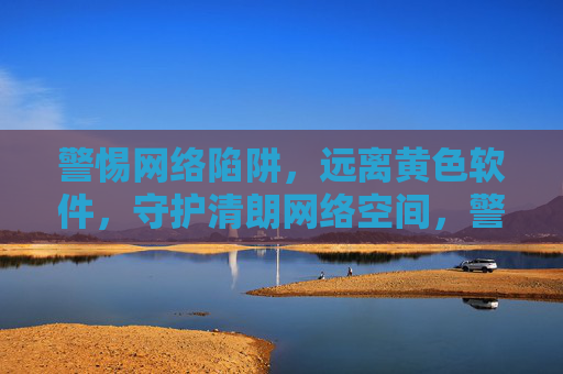 警惕网络陷阱，远离黄色软件，守护清朗网络空间，警惕网络陷阱，远离黄色软件，守护清朗网络空间