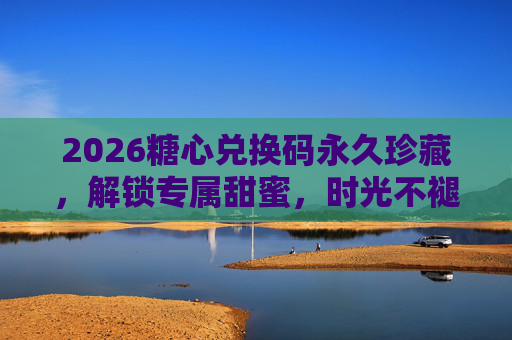 2026糖心兑换码永久珍藏，解锁专属甜蜜，时光不褪色，2026糖心兑换码，专属甜蜜永久珍藏，时光不褪色