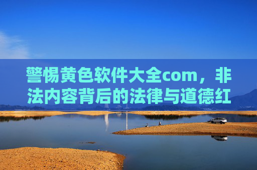 警惕黄色软件大全com，非法内容背后的法律与道德红线，警惕黄色软件大全com，非法内容触碰法律与道德红线
