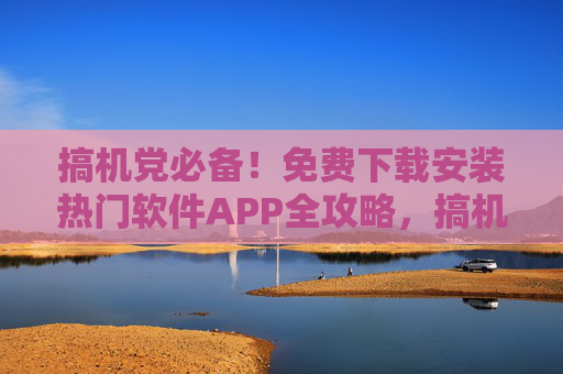搞机党必备!免费下载安装热门软件APP全攻略,搞机党必备免费热门软件APP下载安装全攻略