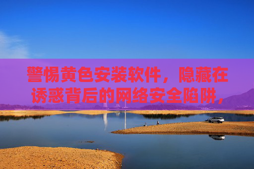 警惕黄色安装软件,隐藏在诱惑背后的网络安全陷阱,警惕黄色安装软件,诱惑背后的网络安全陷阱