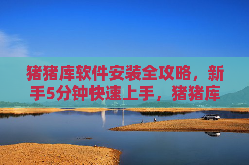猪猪库软件安装全攻略，新手5分钟快速上手，猪猪库软件安装全攻略，新手5分钟快速上手