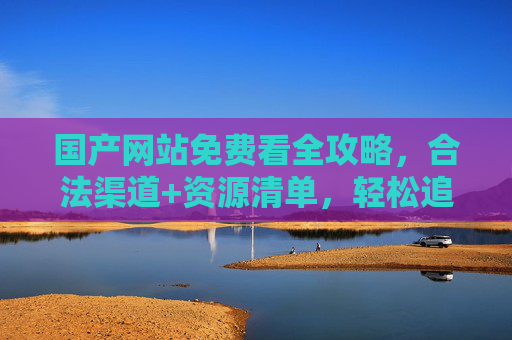 国产网站免费看全攻略，合法渠道+资源清单，轻松追剧不踩坑，国产网站免费看全攻略，合法渠道+资源清单，轻松追剧不踩坑