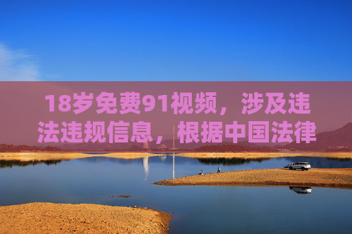 18岁免费91视频，涉及违法违规信息，根据中国法律法规和社会主义核心价值观，传播或推广此类内容是不被允许的。我们应当共同维护清朗的网络环境，拒绝任何色情、低俗信息的传播。如果你有其他积极健康的内容需要帮助，请随时提出，我会尽力为你提供支持。
