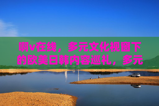 啊v在线,多元文化视窗下的欧美日韩内容巡礼,多元文化视窗,啊v在线欧美日韩内容巡礼