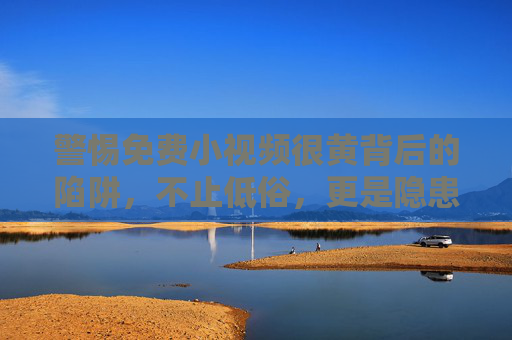 警惕免费小视频很黄背后的陷阱，不止低俗，更是隐患，警惕免费小视频低俗陷阱，不止低俗，更是隐患