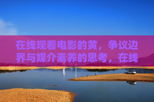 在线观看电影的黄，争议边界与媒介素养的思考，在线电影黄内容的争议边界与媒介素养思考