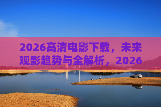 2026高清电影下载,未来观影趋势与全解析,2026高清电影下载,未来观影趋势全解析