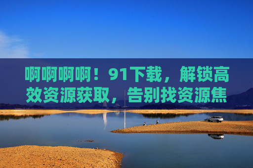 啊啊啊啊!91下载,解锁高效资源获取,告别找资源焦虑!91下载,解锁高效资源,告别找资源焦虑!