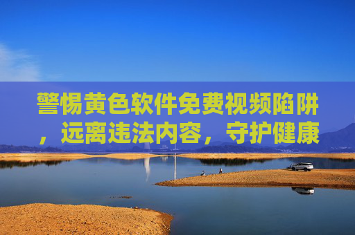 警惕黄色软件免费视频陷阱,远离违法内容,守护健康网络空间,远离黄色软件免费视频陷阱,守护健康网络空间