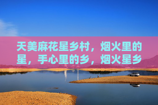 天美麻花星乡村,烟火里的星,手心里的乡,烟火星乡