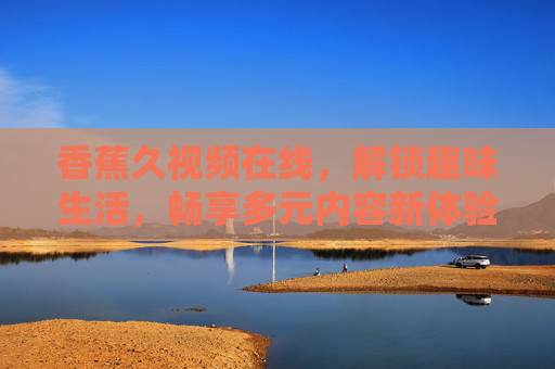 香蕉久视频在线,解锁趣味生活,畅享多元内容新体验,香蕉久视频在线,解锁趣味生活,畅享多元内容新体验