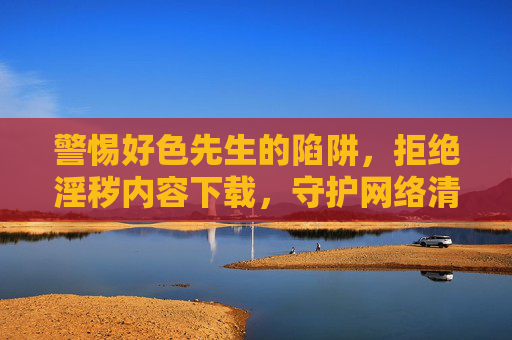 警惕好色先生的陷阱,拒绝淫秽内容下载,守护网络清朗与个人健康,警惕好色先生陷阱,拒绝淫秽内容,守护网络清朗与个人健康