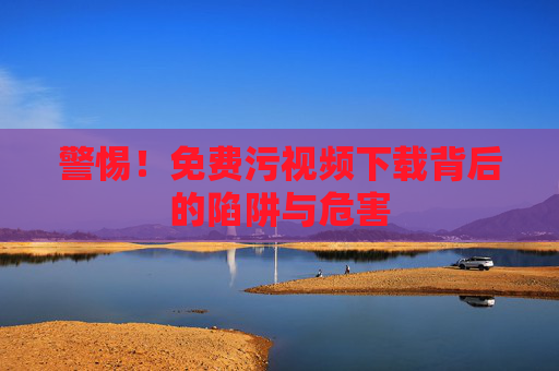 警惕!免费污视频下载背后的陷阱与危害