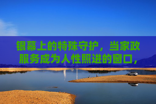 银幕上的特殊守护，当家政服务成为人性照进的窗口，银幕家政，人性守护的窗口