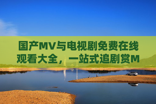 国产MV与电视剧免费在线观看大全,一站式追剧赏MV的影视盛宴,一站式国产影视盛宴,免费在线观看MV与电视剧大全