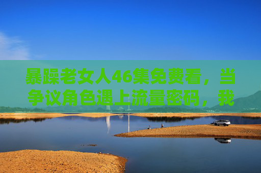暴躁老女人46集免费看,当争议角色遇上流量密码,我们该关注什么?争议角色遇上流量密码,喧嚣背后,我们该关注什么?