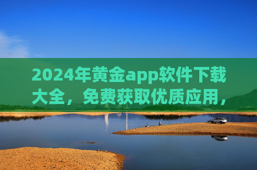 2024年黄金app软件下载大全，免费获取优质应用，安全高效一站搞定，2024年黄金app下载大全，免费安全高效一站获取