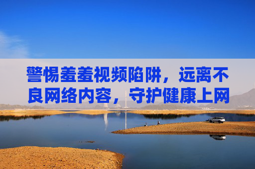 警惕羞羞视频陷阱，远离不良网络内容，守护健康上网环境，警惕羞羞视频陷阱，守护健康上网环境