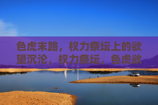 色虎末路,权力祭坛上的欲望沉沦,权力祭坛,色虎欲望的末路