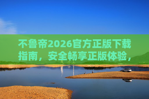不鲁帝2026官方正版下载指南,安全畅享正版体验,远离盗版风险