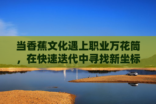 当香蕉文化遇上职业万花筒,在快速迭代中寻找新坐标,香蕉文化遇上职业万花筒,快速迭代中的新坐标