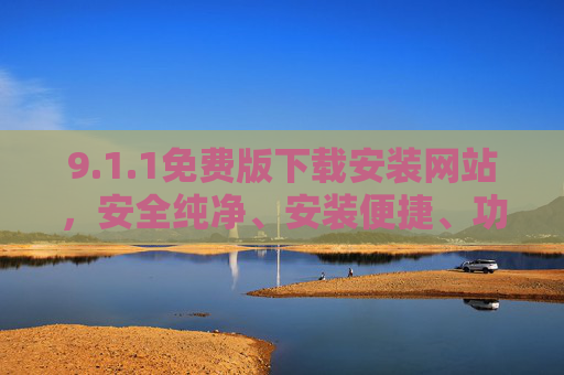 9.1.1免费版下载安装网站，安全纯净、安装便捷、功能实用，一站式满足您的软件需求
