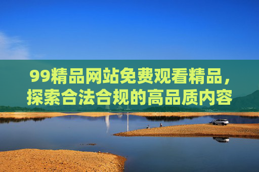 99精品网站免费观看精品，探索合法合规的高品质内容获取之道，合法合规的高品质免费内容获取之道