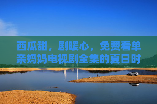 西瓜甜,剧暖心,免费看单亲妈妈电视剧全集的夏日时光,夏日西瓜甜,暖心单亲妈妈剧全集免费看