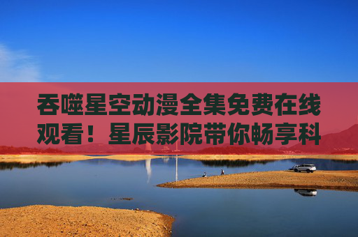 吞噬星空动漫全集免费在线观看!星辰影院带你畅享科幻热血盛宴,星辰影院,吞噬星空动漫全集免费在线观看,畅享科幻热血盛宴