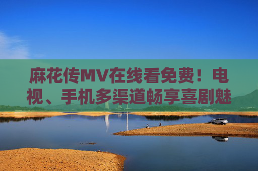 麻花传MV在线看免费！电视、手机多渠道畅享喜剧魅力，麻花传MV免费看！电视手机多渠道畅享喜剧魅力