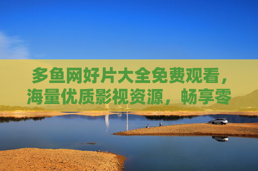 多鱼网好片大全免费观看,海量优质影视资源,畅享零门槛观影体验,多鱼网好片大全免费观看,海量优质影视零畅享