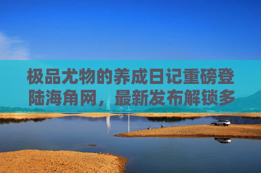 极品尤物的养成日记重磅登陆海角网，最新发布解锁多维成长叙事，极品尤物的养成日记重磅登陆海角网 解锁多维成长叙事