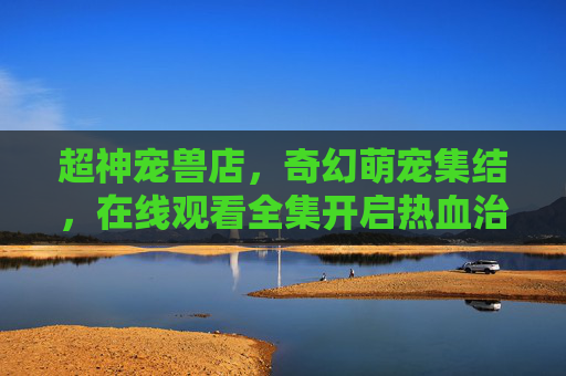 超神宠兽店,奇幻萌宠集结,在线观看全集开启热血治愈之旅,超神宠兽店,奇幻萌宠集结,热血治愈之旅