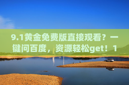 9.1黄金免费版直接观看?一键问百度,资源轻松get!1黄金免费版观看,一键问百度,资源轻松get