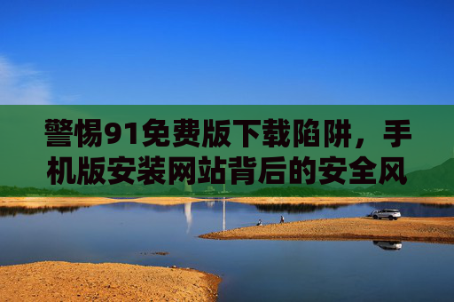 警惕91免费版下载陷阱,手机版安装网站背后的安全风险,警惕91免费版手机版安装网站的安全陷阱