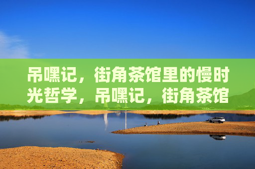 吊嘿记,街角茶馆里的慢时光哲学,吊嘿记,街角茶馆的慢时光哲学