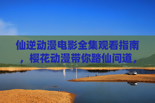 仙逆动漫电影全集观看指南，樱花动漫带你踏仙问道，重温王林传奇，仙逆动漫电影全集观看指南，樱花动漫带你踏仙问道，重温王林传奇