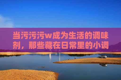 当污污污w成为生活的调味剂，那些藏在日常里的小调皮，生活的调味剂，藏在日常的小调皮