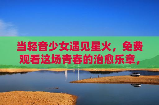 当轻音少女遇见星火，免费观看这场青春的治愈乐章，当轻音少女遇见星火，免费观看青春治愈乐章