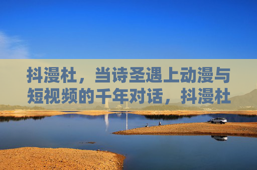 抖漫杜,当诗圣遇上动漫与短视频的千年对话,抖漫杜,诗圣与动漫短视频的千年对话