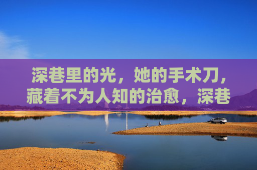 深巷里的光,她的手术刀,藏着不为人知的治愈,深巷手术刀,藏着她的治愈光