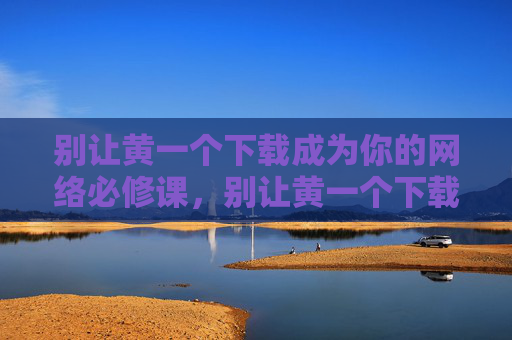 别让黄一个下载成为你的网络必修课,别让黄一个下载成为你的网络必修课