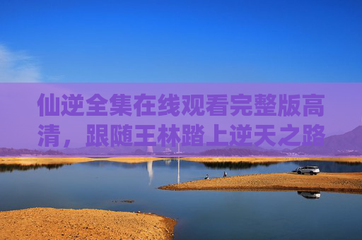 仙逆全集在线观看完整版高清,跟随王林踏上逆天之路,重温修仙经典,仙逆,王林逆天之路全集完整版高清