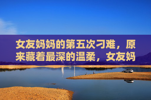 女友妈妈的第五次刁难,原来藏着最深的温柔,女友妈妈的第五次刁难,藏着最深的温柔