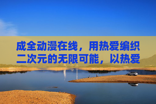 成全动漫在线,用热爱编织二次元的无限可能,以热爱成全动漫,编织二次元无限可能