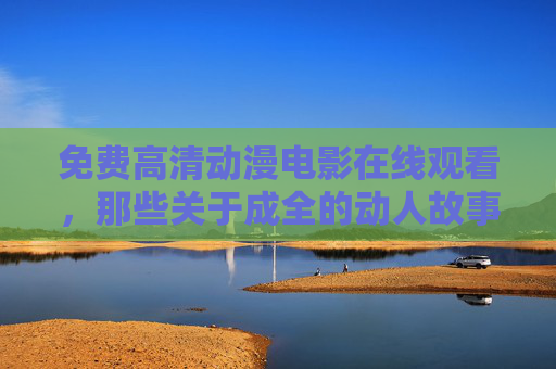 免费高清动漫电影在线观看,那些关于成全的动人故事,一键触达,免费高清动漫电影,一键触达成全的动人故事