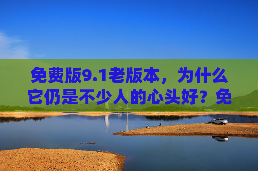 免费版9.1老版本，为什么它仍是不少人的心头好？免费版9.1老版本，为何仍是不少人的心头好？