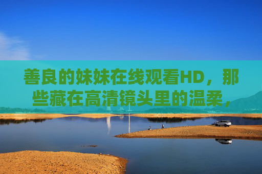 善良的妹妹在线观看HD，那些藏在高清镜头里的温柔，高清镜头下的温柔妹妹