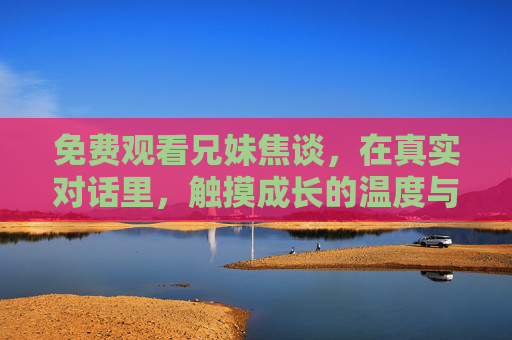 免费观看兄妹焦谈,在真实对话里,触摸成长的温度与共鸣,免费观看兄妹真实对话,触摸成长的温度与共鸣
